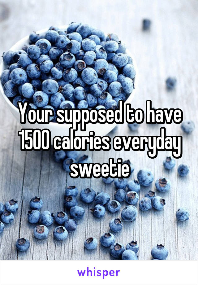 Your supposed to have 1500 calories everyday sweetie