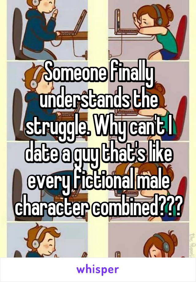 Someone finally understands the struggle. Why can't I date a guy that's like every fictional male character combined???
