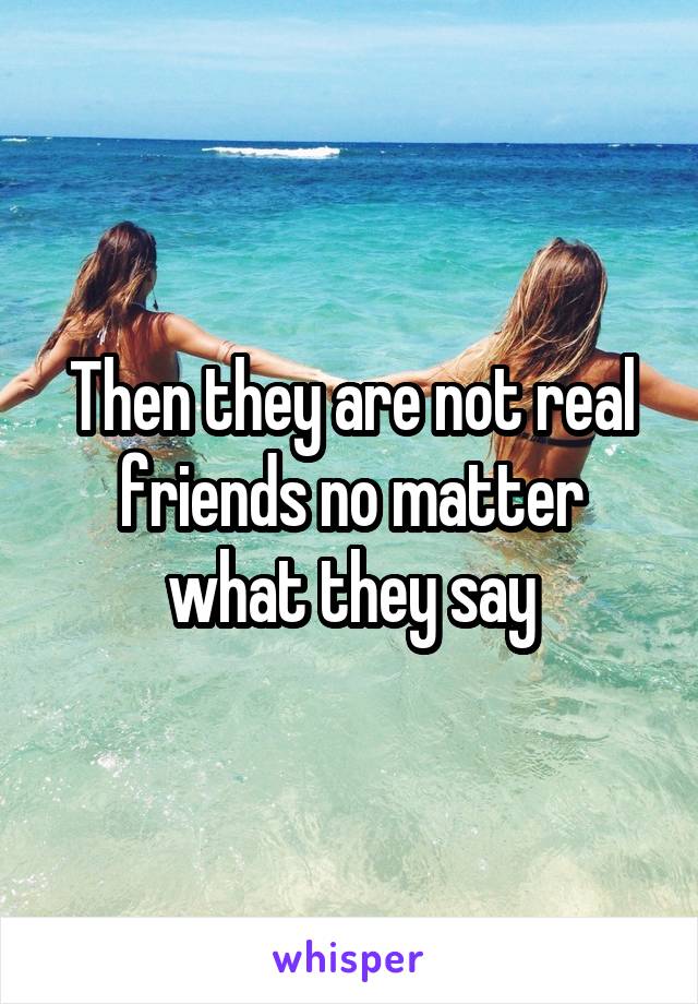 Then they are not real friends no matter what they say