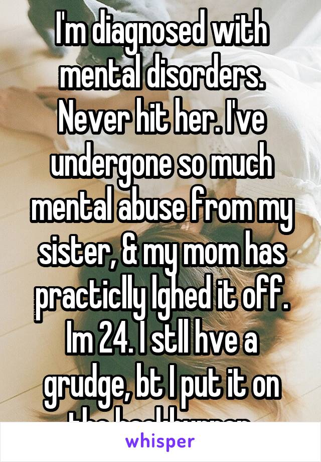 I'm diagnosed with mental disorders. Never hit her. I've undergone so much mental abuse from my sister, & my mom has practiclly lghed it off. Im 24. I stll hve a grudge, bt I put it on the backburner.