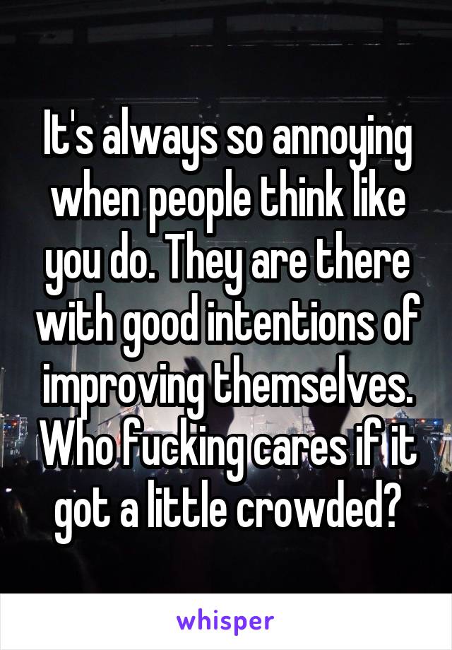 It's always so annoying when people think like you do. They are there with good intentions of improving themselves. Who fucking cares if it got a little crowded?