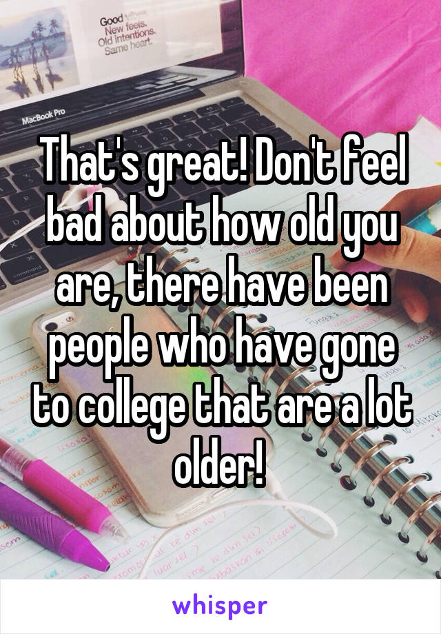 That's great! Don't feel bad about how old you are, there have been people who have gone to college that are a lot older! 