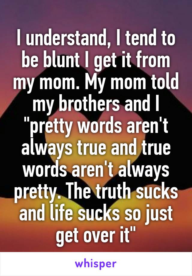 I understand, I tend to be blunt I get it from my mom. My mom told my brothers and I "pretty words aren't always true and true words aren't always pretty. The truth sucks and life sucks so just get over it"