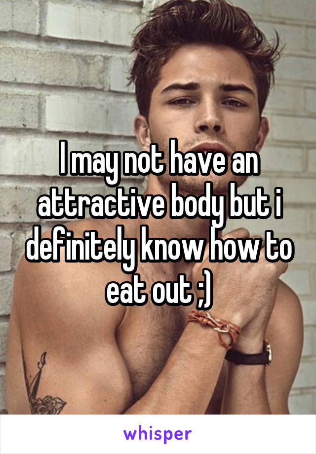 I may not have an attractive body but i definitely know how to eat out ;)