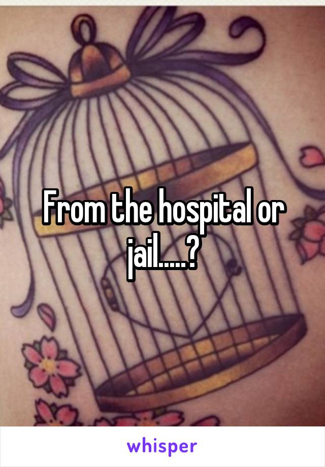 From the hospital or jail.....?