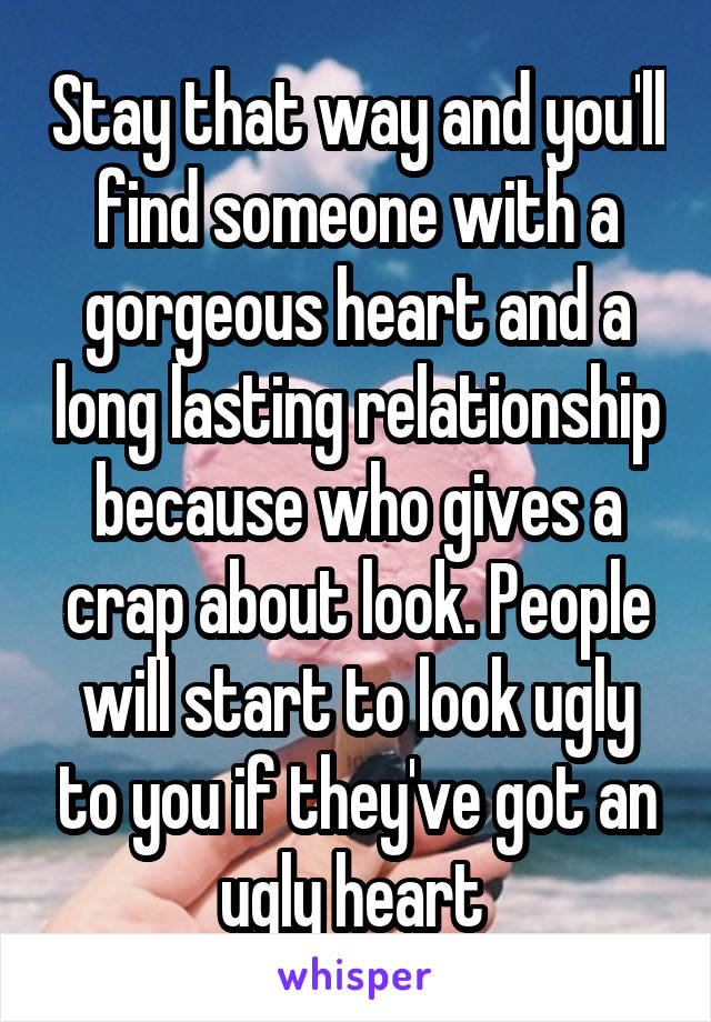 Stay that way and you'll find someone with a gorgeous heart and a long lasting relationship because who gives a crap about look. People will start to look ugly to you if they've got an ugly heart 