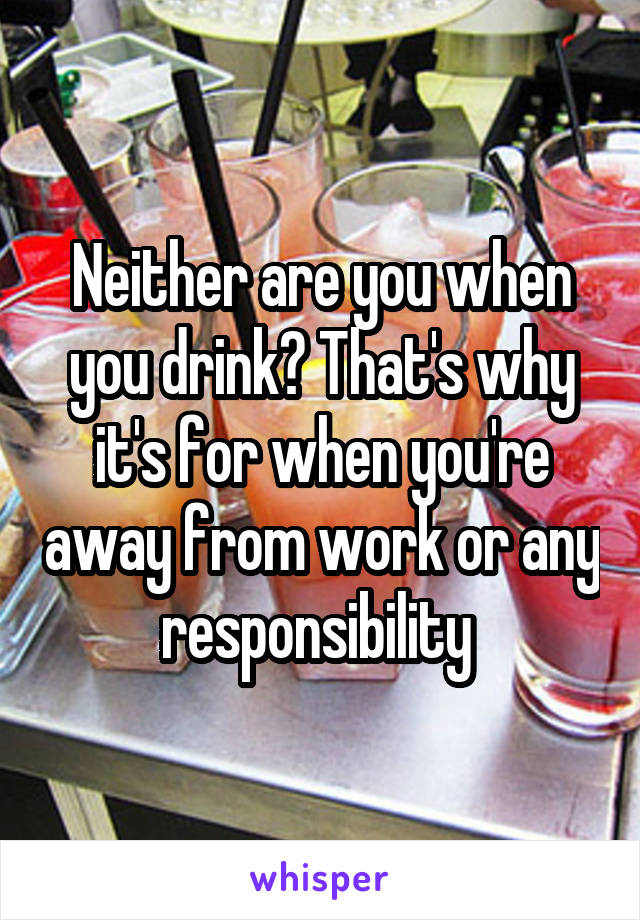 Neither are you when you drink? That's why it's for when you're away from work or any responsibility 