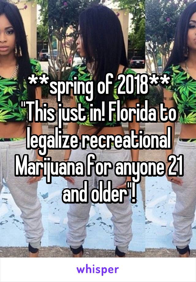 **spring of 2018**
"This just in! Florida to legalize recreational Marijuana for anyone 21 and older"!