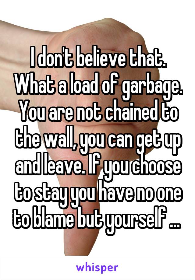 I don't believe that. What a load of garbage. You are not chained to the wall, you can get up and leave. If you choose to stay you have no one to blame but yourself ... 