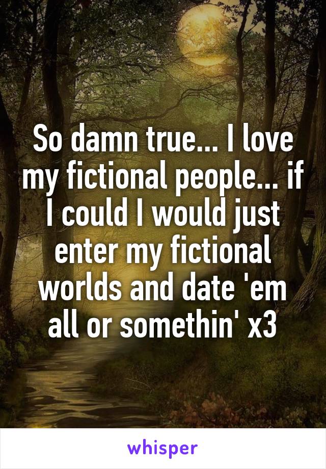So damn true... I love my fictional people... if I could I would just enter my fictional worlds and date 'em all or somethin' x3