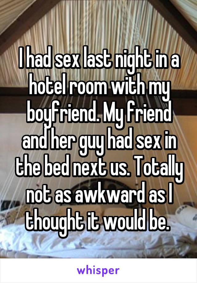 I had sex last night in a hotel room with my boyfriend. My friend and her guy had sex in the bed next us. Totally not as awkward as I thought it would be. 