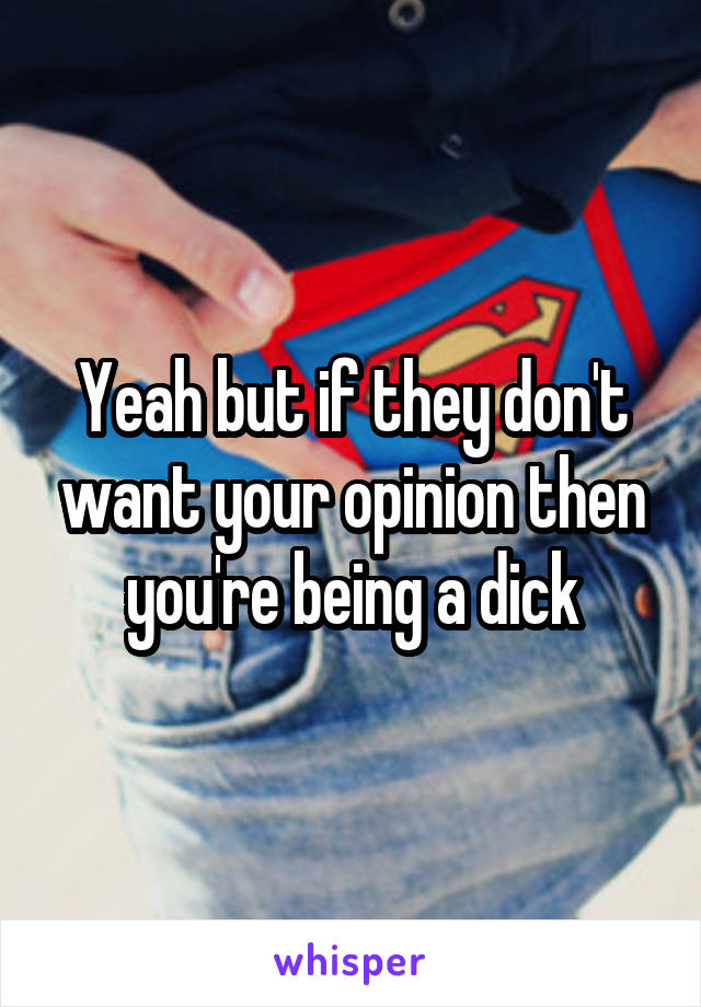 Yeah but if they don't want your opinion then you're being a dick