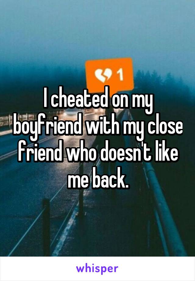 I cheated on my boyfriend with my close friend who doesn't like me back.