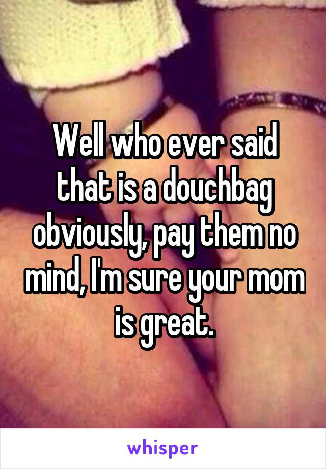 Well who ever said that is a douchbag obviously, pay them no mind, I'm sure your mom is great.