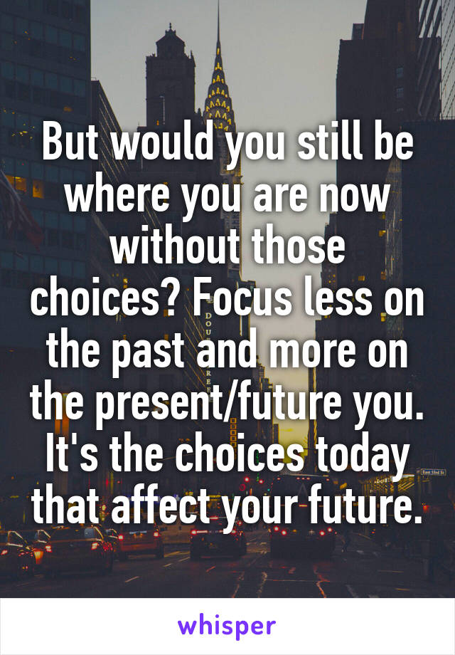 But would you still be where you are now without those choices? Focus less on the past and more on the present/future you. It's the choices today that affect your future.
