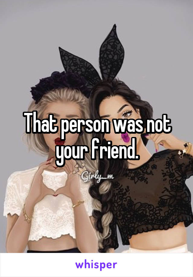 That person was not your friend.