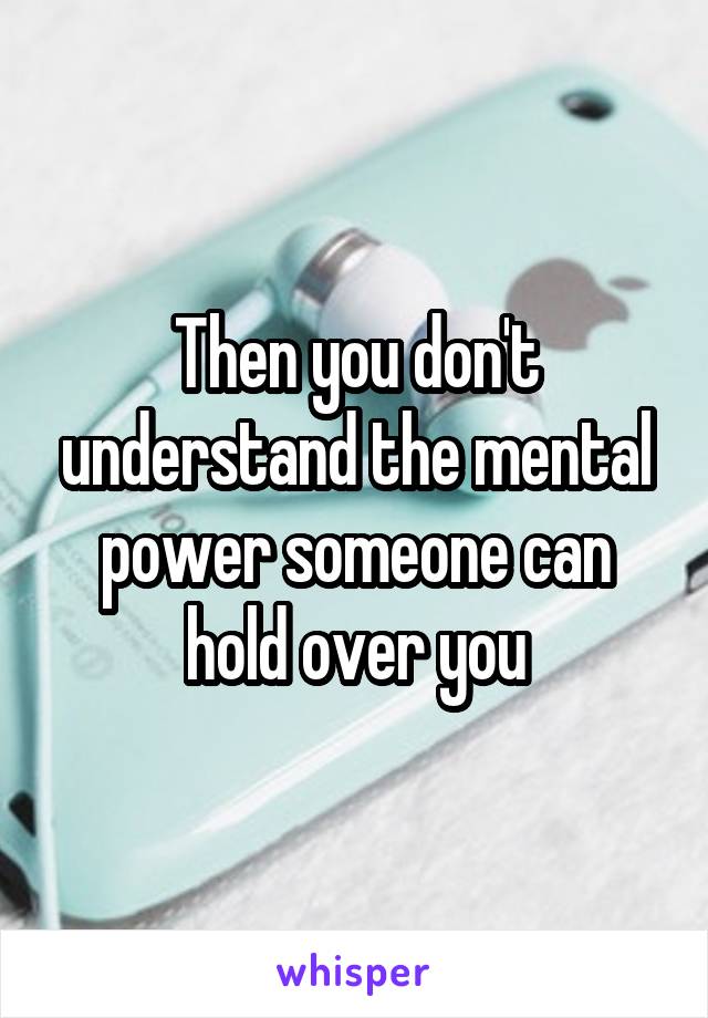 Then you don't understand the mental power someone can hold over you
