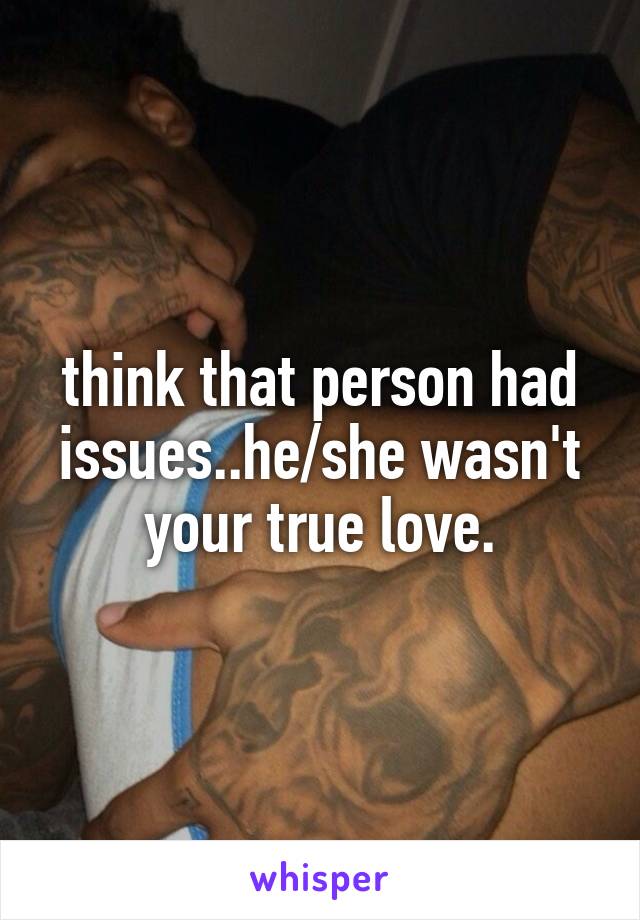 think that person had issues..he/she wasn't your true love.
