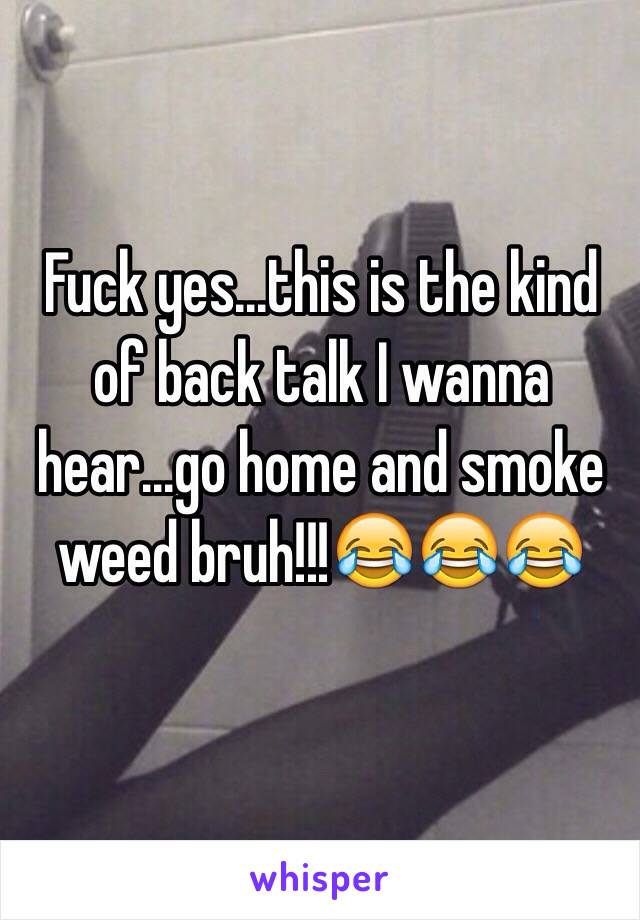 Fuck yes...this is the kind of back talk I wanna hear...go home and smoke weed bruh!!!😂😂😂