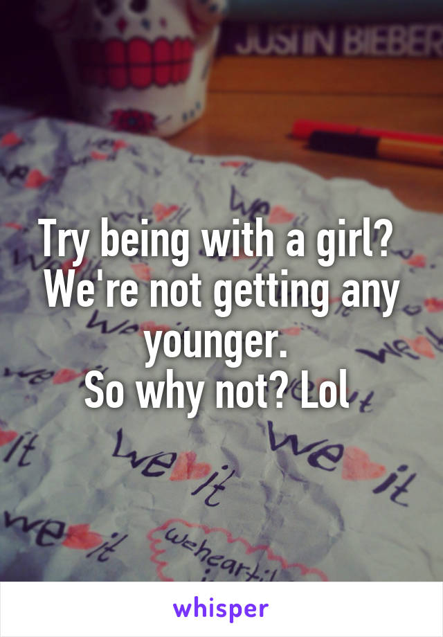 Try being with a girl? 
We're not getting any younger. 
So why not? Lol 