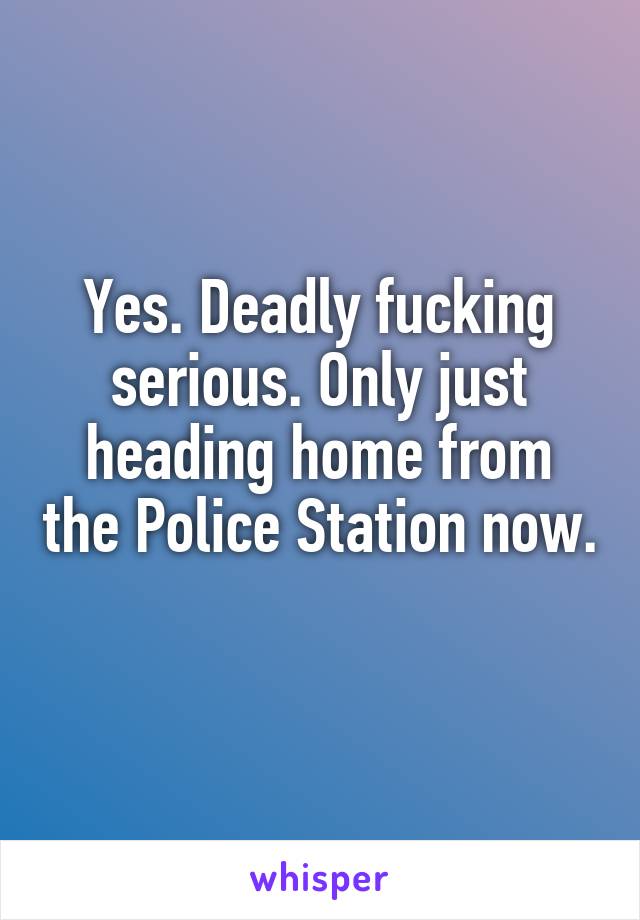 Yes. Deadly fucking serious. Only just heading home from the Police Station now. 