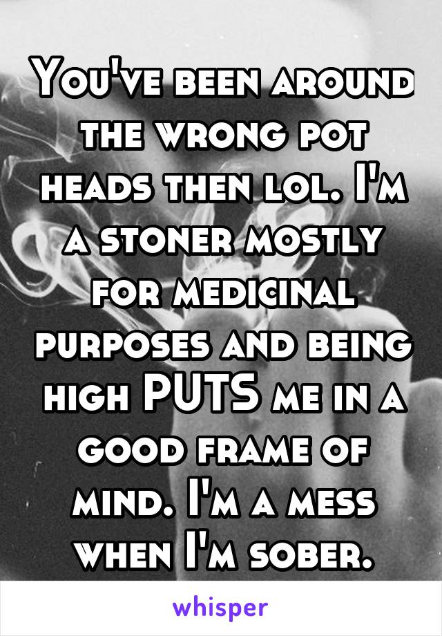 You've been around the wrong pot heads then lol. I'm a stoner mostly for medicinal purposes and being high PUTS me in a good frame of mind. I'm a mess when I'm sober.