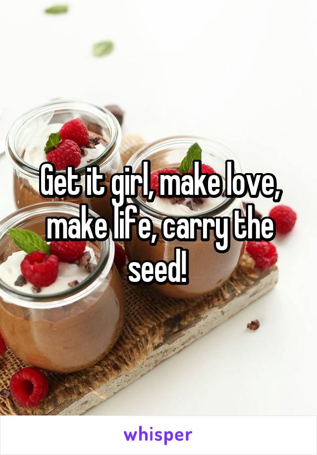 Get it girl, make love, make life, carry the seed! 