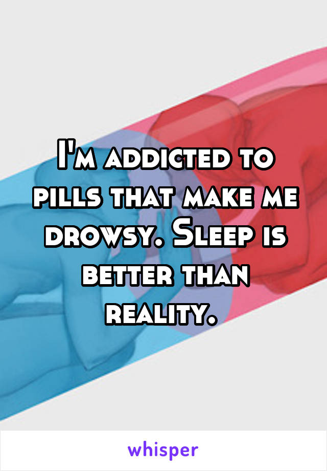 I'm addicted to pills that make me drowsy. Sleep is better than reality. 
