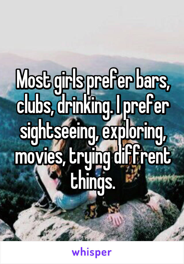 Most girls prefer bars, clubs, drinking. I prefer sightseeing, exploring, movies, trying diffrent things.