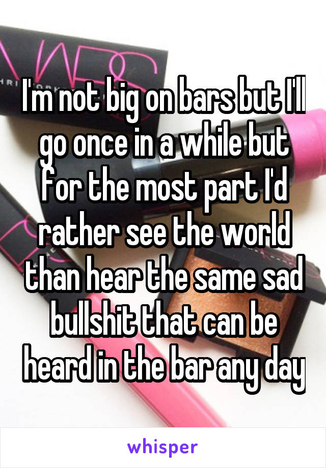 I'm not big on bars but I'll go once in a while but for the most part I'd rather see the world than hear the same sad bullshit that can be heard in the bar any day