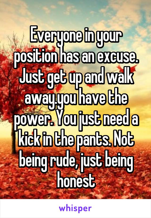 Everyone in your position has an excuse. Just get up and walk away.you have the power. You just need a kick in the pants. Not being rude, just being honest