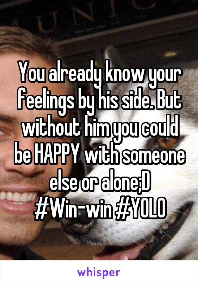 You already know your feelings by his side. But without him you could be HAPPY with someone else or alone;D
#Win-win #YOLO