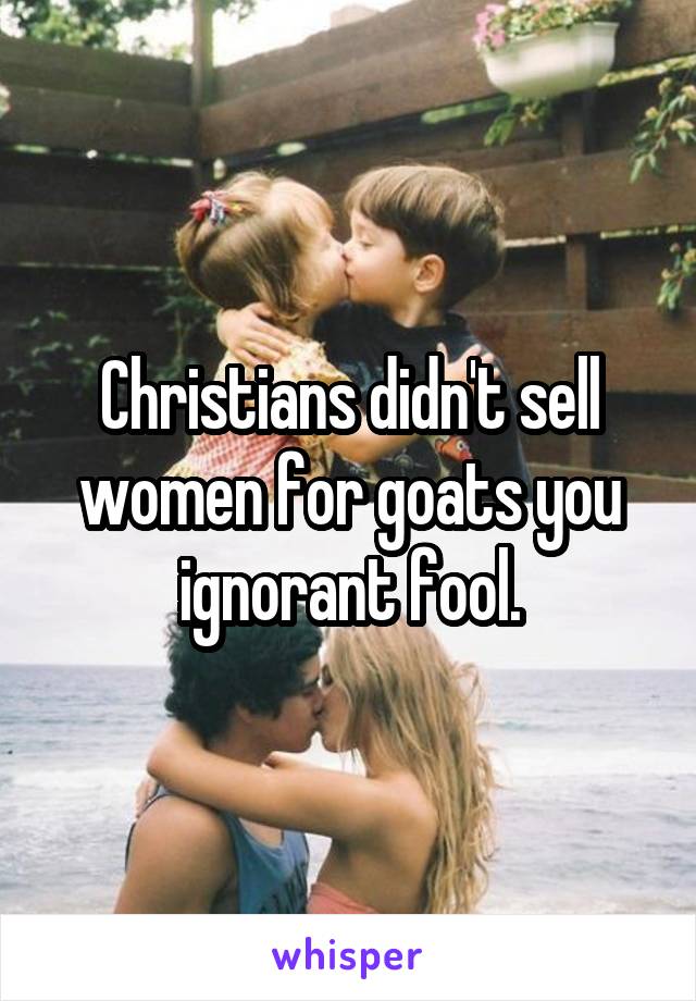 Christians didn't sell women for goats you ignorant fool.