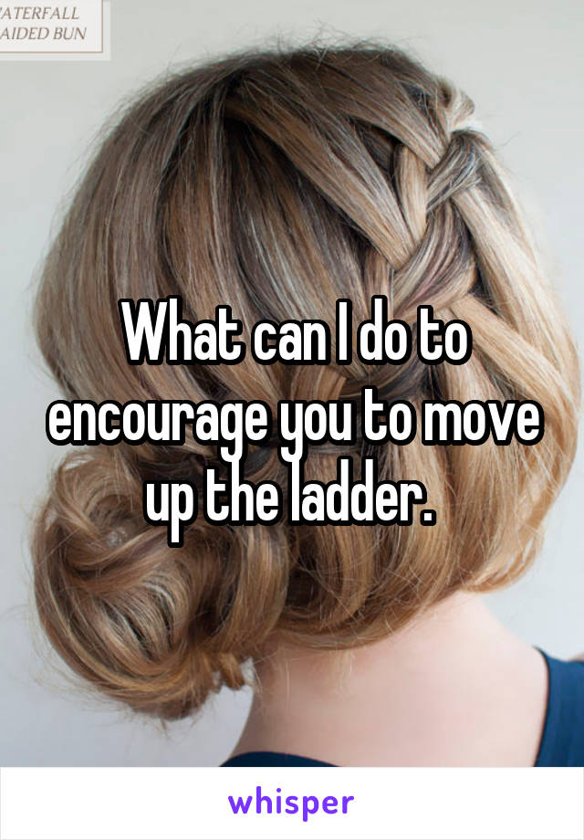 What can I do to encourage you to move up the ladder. 