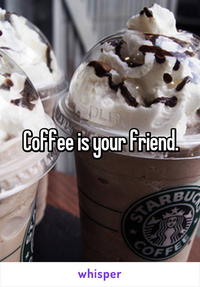Coffee is your friend.