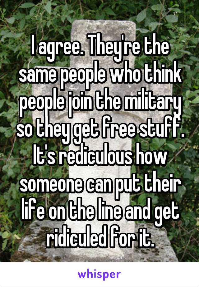 I agree. They're the same people who think people join the military so they get free stuff. It's rediculous how someone can put their life on the line and get ridiculed for it.