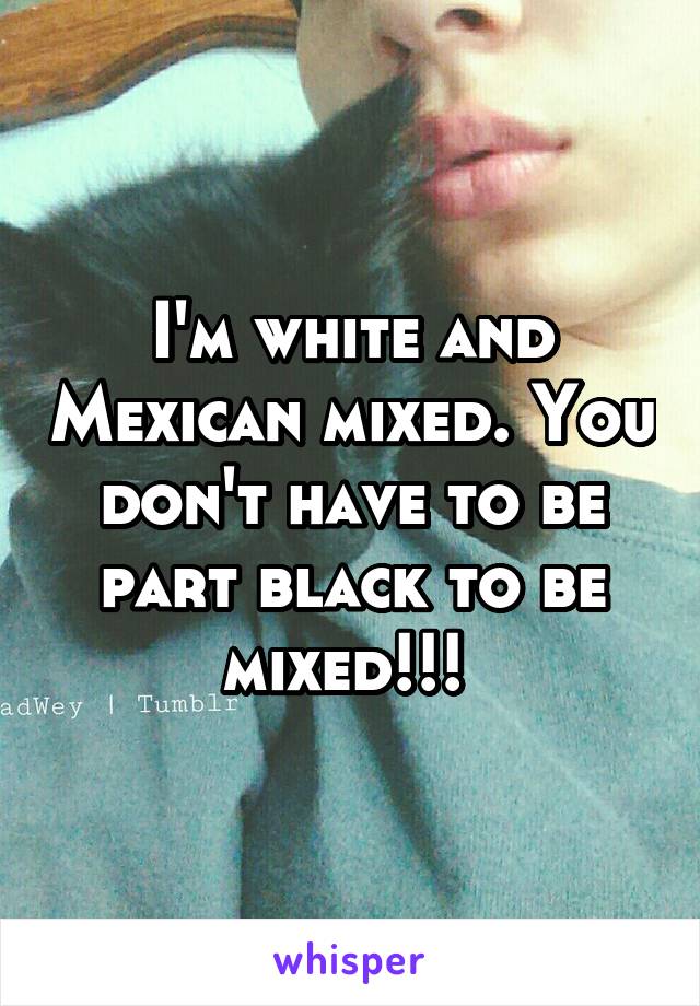 I'm white and Mexican mixed. You don't have to be part black to be mixed!!! 