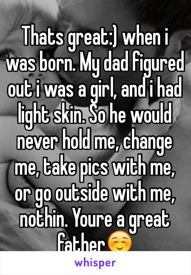 Thats great:) when i was born. My dad figured out i was a girl, and i had light skin. So he would never hold me, change me, take pics with me, or go outside with me, nothin. Youre a great father☺️