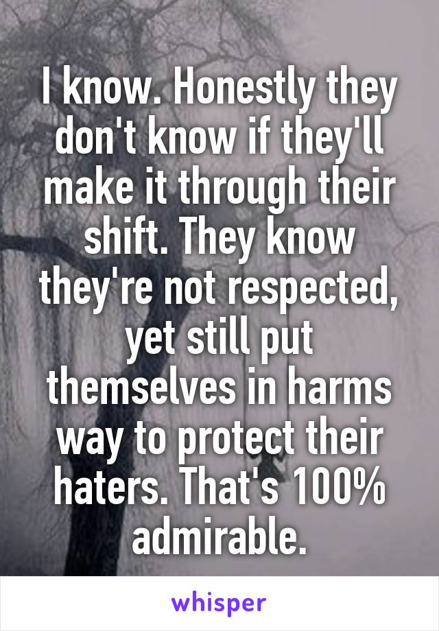 I know. Honestly they don't know if they'll make it through their shift. They know they're not respected, yet still put themselves in harms way to protect their haters. That's 100% admirable.