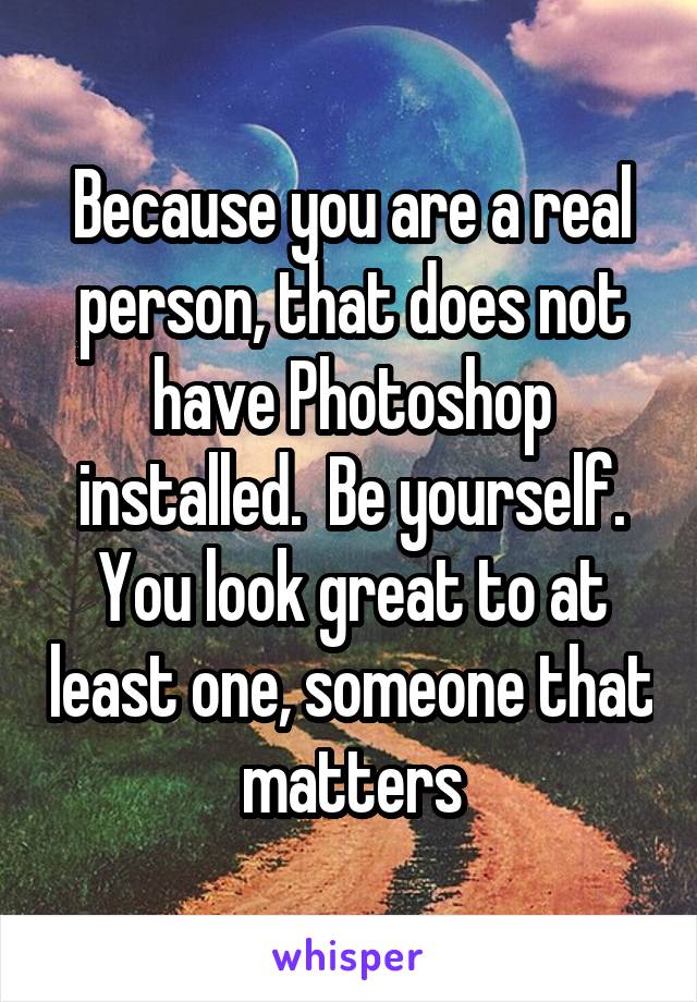 Because you are a real person, that does not have Photoshop installed.  Be yourself. You look great to at least one, someone that matters