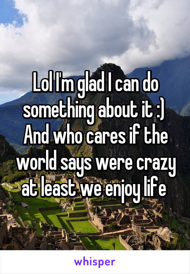 Lol I'm glad I can do something about it :) 
And who cares if the world says were crazy at least we enjoy life 