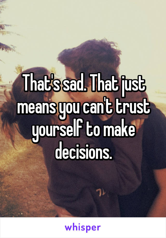 That's sad. That just means you can't trust yourself to make decisions.