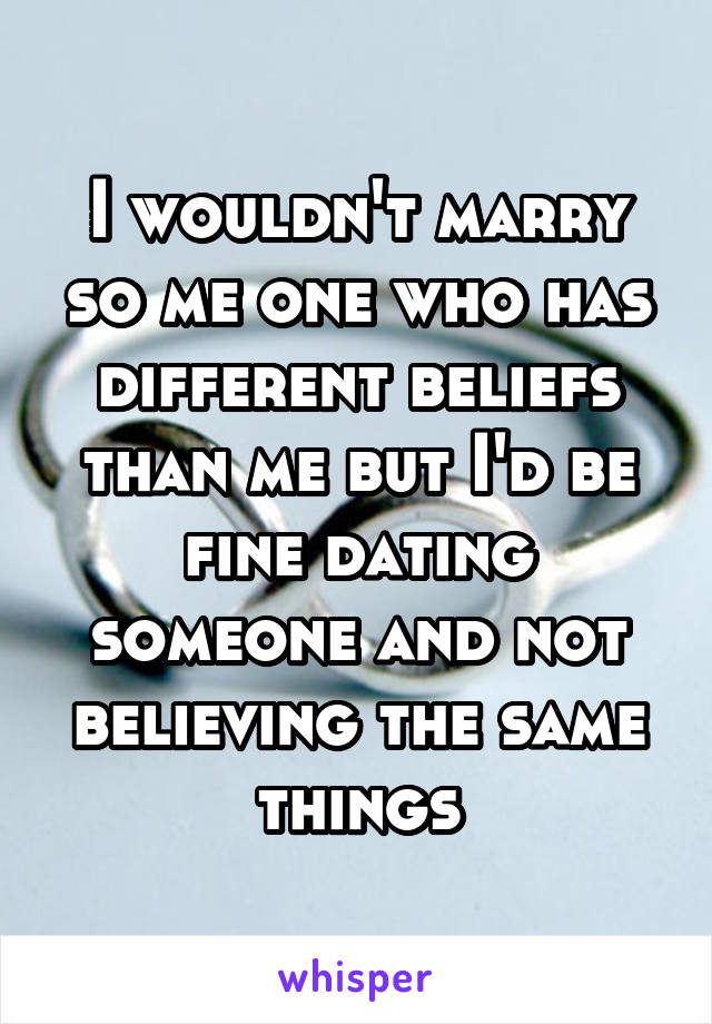 I wouldn't marry so me one who has different beliefs than me but I'd be fine dating someone and not believing the same things