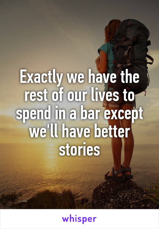 Exactly we have the rest of our lives to spend in a bar except we'll have better stories