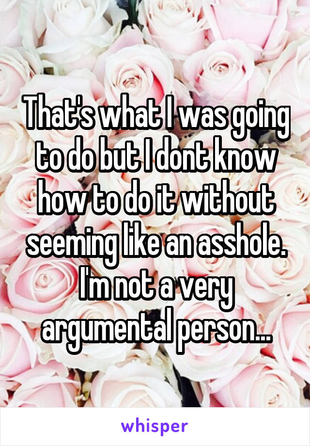 That's what I was going to do but I dont know how to do it without seeming like an asshole. I'm not a very argumental person...