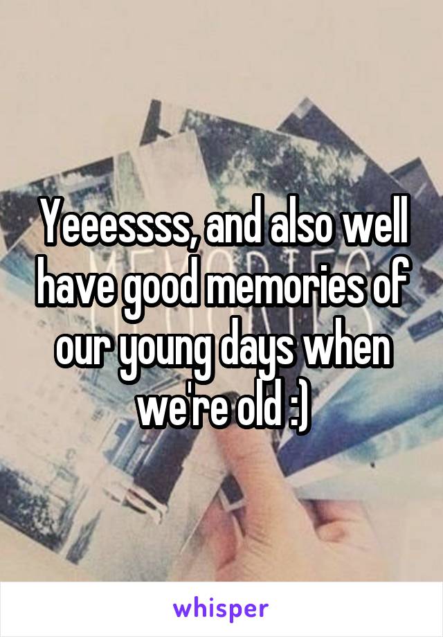 Yeeessss, and also well have good memories of our young days when we're old :)