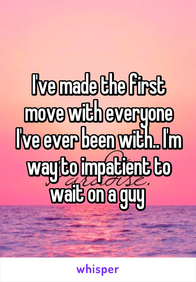 I've made the first move with everyone I've ever been with.. I'm way to impatient to wait on a guy 