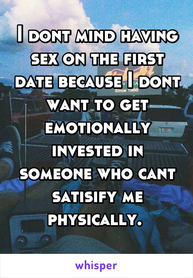 I dont mind having sex on the first date because I dont want to get emotionally invested in someone who cant satisify me physically. 
