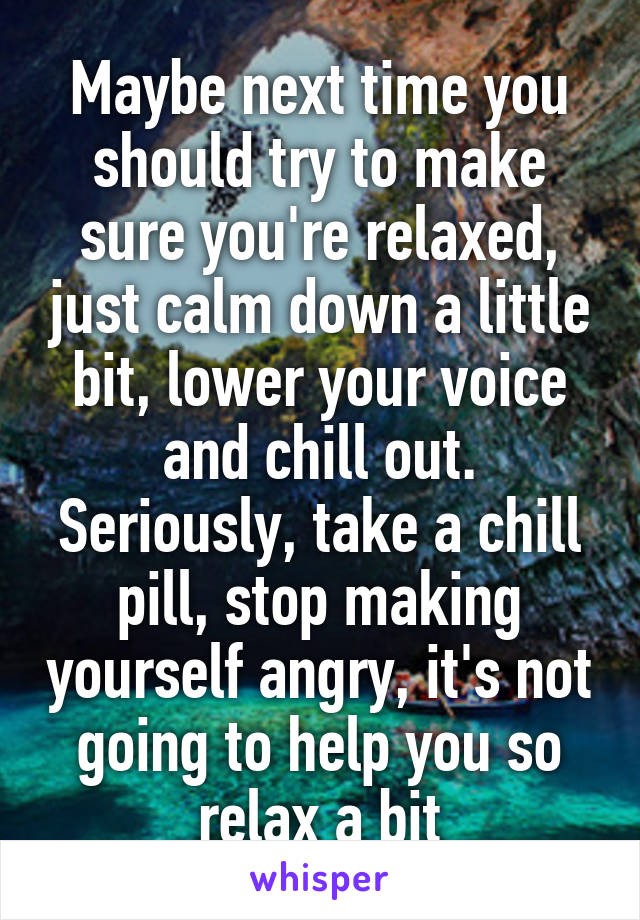 Maybe next time you should try to make sure you're relaxed, just calm down a little bit, lower your voice and chill out. Seriously, take a chill pill, stop making yourself angry, it's not going to help you so relax a bit