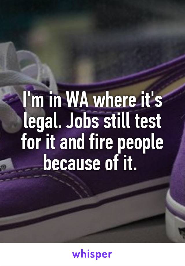 I'm in WA where it's legal. Jobs still test for it and fire people because of it. 